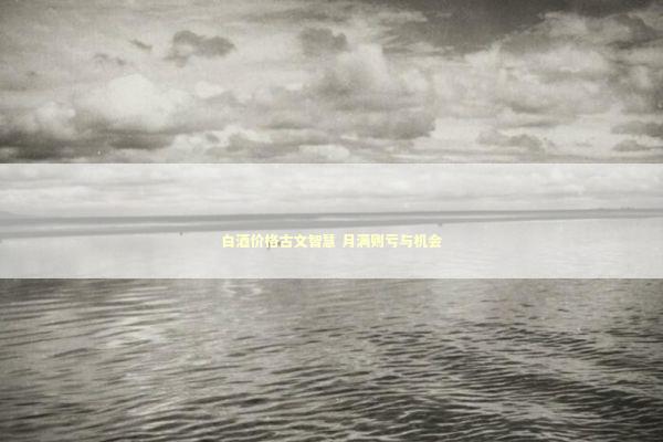 白酒价格古文智慧 月满则亏与机会 新闻