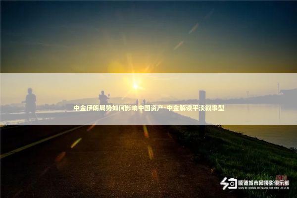 中金伊朗局势如何影响中国资产-中金解读平淡叙事型