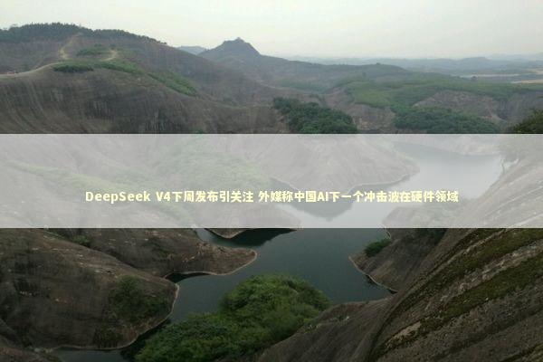 DeepSeek V4下周发布引关注 外媒称中国AI下一个冲击波在硬件领域