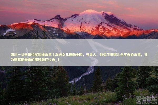 四川一父亲悄悄买短途车票上车送女儿感动全网，当事人：他买了张哪儿也不去的车票，只为帮我把最重的那段路扛过去_1 新闻