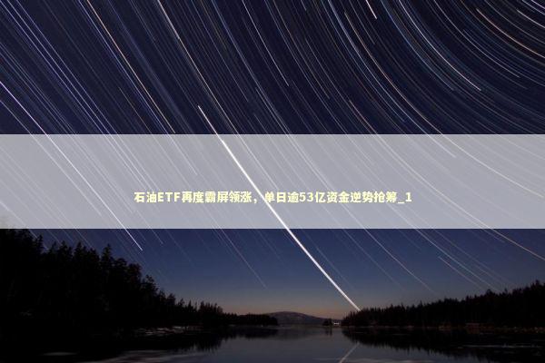 石油ETF再度霸屏领涨，单日逾53亿资金逆势抢筹_1 新闻