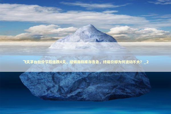 飞天茅台批价节后连跌4天，经销商称库存告急，终端价却为何波动不大？_2