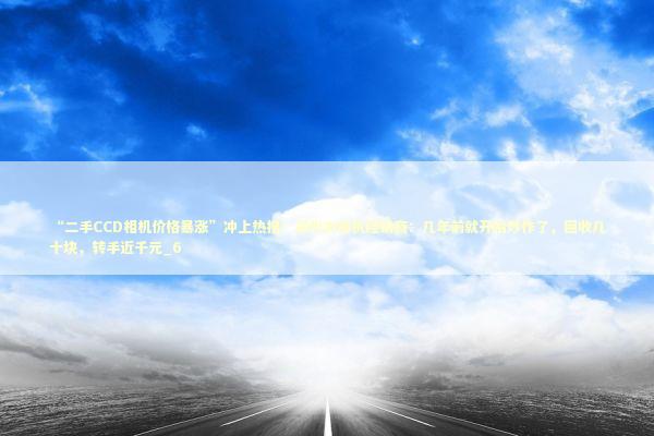 “二手CCD相机价格暴涨”冲上热搜！郑州市相机经销商：几年前就开始炒作了，回收几十块，转手近千元_6