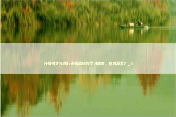 开展树立和践行正确政绩观学习教育，有何深意？_6 新闻